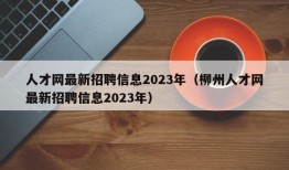 人才网最新招聘信息2023年（柳州人才网最新招聘信息2023年）