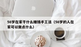 50岁在家干什么赚钱手工活（50岁的人在家可以做点什么）