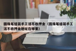 圆珠笔组装手工活不收押金（圆珠笔组装手工活不收押金地址在哪里）