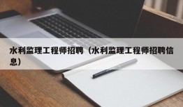 水利监理工程师招聘（水利监理工程师招聘信息）