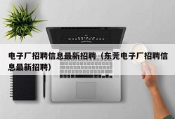 电子厂招聘信息最新招聘（东莞电子厂招聘信息最新招聘）