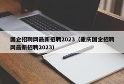 国企招聘网最新招聘2023（重庆国企招聘网最新招聘2023）