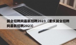 国企招聘网最新招聘2023（重庆国企招聘网最新招聘2023）