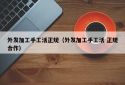 外发加工手工活正规（外发加工手工活 正规合作）