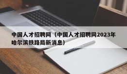 中国人才招聘网（中国人才招聘网2023年哈尔滨铁路局新消息）