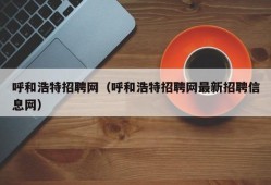 呼和浩特招聘网（呼和浩特招聘网最新招聘信息网）