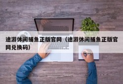 途游休闲捕鱼正版官网（途游休闲捕鱼正版官网兑换码）