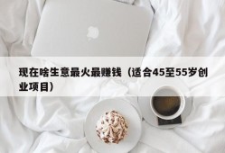 现在啥生意最火最赚钱（适合45至55岁创业项目）