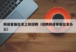 网络客服在家上班招聘（招聘网络客服在家办公）