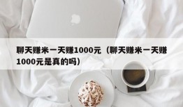 聊天赚米一天赚1000元（聊天赚米一天赚1000元是真的吗）