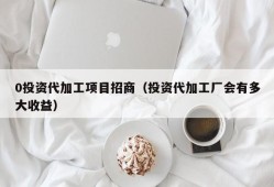 0投资代加工项目招商（投资代加工厂会有多大收益）