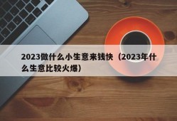 2023做什么小生意来钱快（2023年什么生意比较火爆）