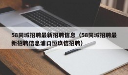 58同城招聘最新招聘信息（58同城招聘最新招聘信息浦口恒玖信招聘）