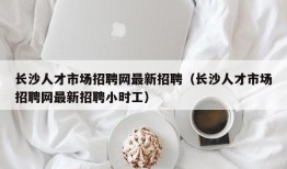 长沙人才市场招聘网最新招聘（长沙人才市场招聘网最新招聘小时工）