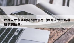 罗湖人才市场现场招聘信息（罗湖人才市场最新招聘信息）