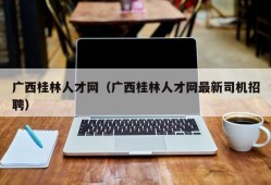 广西桂林人才网（广西桂林人才网最新司机招聘）