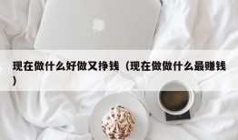 现在做什么好做又挣钱（现在做做什么最赚钱）