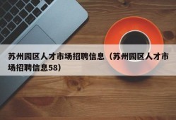 苏州园区人才市场招聘信息（苏州园区人才市场招聘信息58）