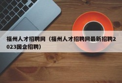 福州人才招聘网（福州人才招聘网最新招聘2023国企招聘）