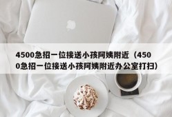 4500急招一位接送小孩阿姨附近（4500急招一位接送小孩阿姨附近办公室打扫）