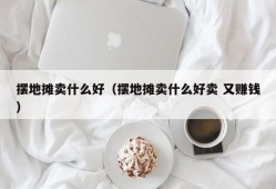 摆地摊卖什么好（摆地摊卖什么好卖 又赚钱）