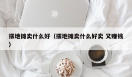 摆地摊卖什么好（摆地摊卖什么好卖 又赚钱）