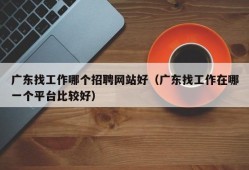 广东找工作哪个招聘网站好（广东找工作在哪一个平台比较好）