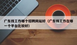 广东找工作哪个招聘网站好（广东找工作在哪一个平台比较好）