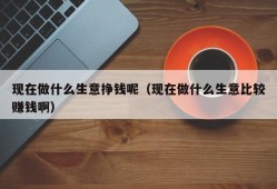 现在做什么生意挣钱呢（现在做什么生意比较赚钱啊）