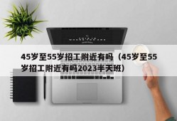 45岁至55岁招工附近有吗（45岁至55岁招工附近有吗2023半天班）