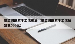 组装圆珠笔手工活骗局（组装圆珠笔手工活加盟费599元）