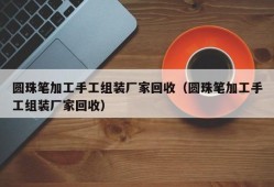 圆珠笔加工手工组装厂家回收（圆珠笔加工手工组装厂家回收）