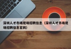 深圳人才市场现场招聘信息（深圳人才市场现场招聘信息官网）