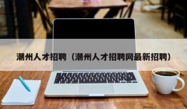 潮州人才招聘（潮州人才招聘网最新招聘）