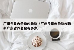 广州今日头条新闻最新（广州今日头条新闻最新广东省养老金有多少）