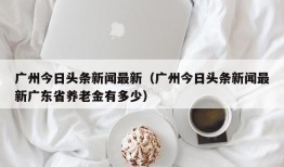 广州今日头条新闻最新（广州今日头条新闻最新广东省养老金有多少）