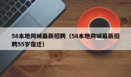 58本地同城最新招聘（58本地同城最新招聘55岁宿迁）