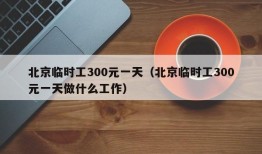 北京临时工300元一天（北京临时工300元一天做什么工作）