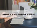 吉林市人才招聘网（吉林市人才招聘会）