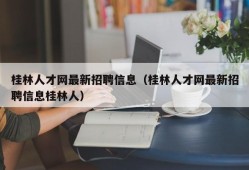 桂林人才网最新招聘信息（桂林人才网最新招聘信息桂林人）