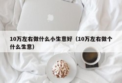 10万左右做什么小生意好（10万左右做个什么生意）