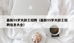 最新55岁大龄工招聘（最新55岁大龄工招聘信息大全）