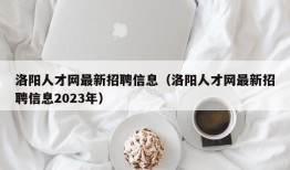 洛阳人才网最新招聘信息（洛阳人才网最新招聘信息2023年）