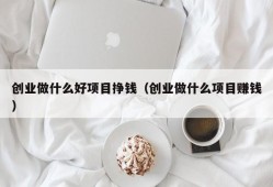 创业做什么好项目挣钱（创业做什么项目赚钱）