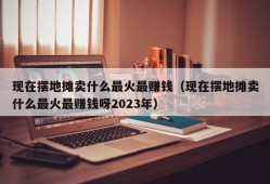 现在摆地摊卖什么最火最赚钱（现在摆地摊卖什么最火最赚钱呀2023年）