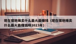 现在摆地摊卖什么最火最赚钱（现在摆地摊卖什么最火最赚钱呀2023年）