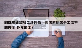 圆珠笔组装加工活外放（圆珠笔组装手工活不收押金 外发加工）