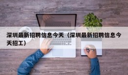 深圳最新招聘信息今天（深圳最新招聘信息今天招工）