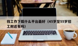 找工作下载什么平台最好（45岁至55岁招工附近有吗）