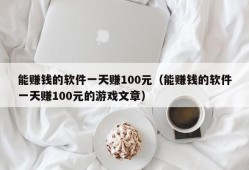 能赚钱的软件一天赚100元（能赚钱的软件一天赚100元的游戏文章）